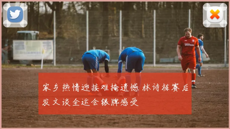 家乡热情迎接难掩遗憾 林诗栋赛后发文谈全运会银牌感受