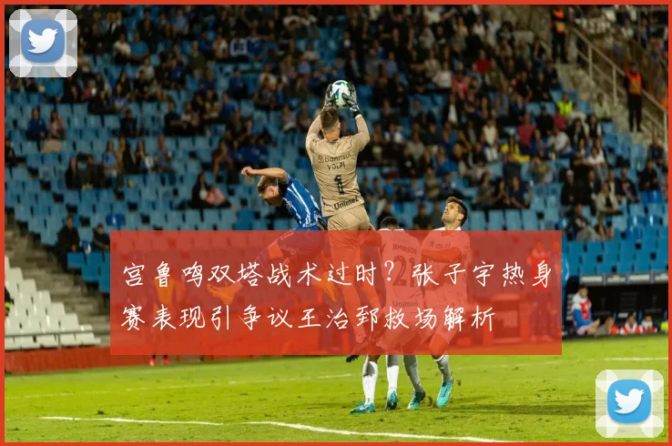 宫鲁鸣双塔战术过时？张子宇热身赛表现引争议王治郅救场解析