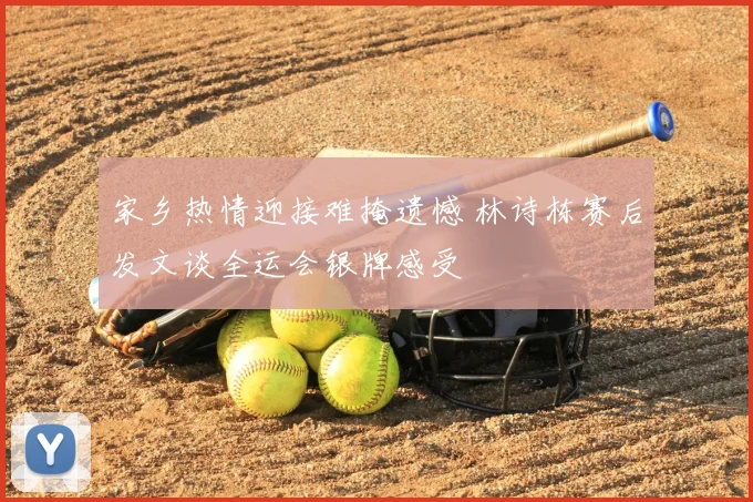 家乡热情迎接难掩遗憾 林诗栋赛后发文谈全运会银牌感受