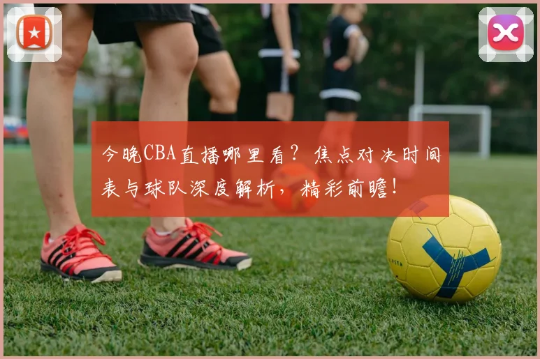 今晚CBA直播哪里看？焦点对决时间表与球队深度解析，精彩前瞻！
