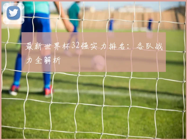 最新世界杯32强实力排名：各队战力全解析