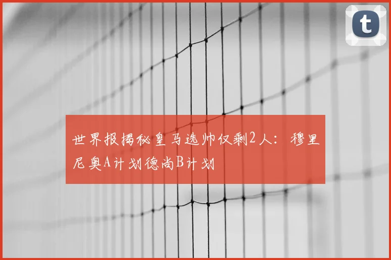 世界报揭秘皇马选帅仅剩2人：穆里尼奥A计划德尚B计划