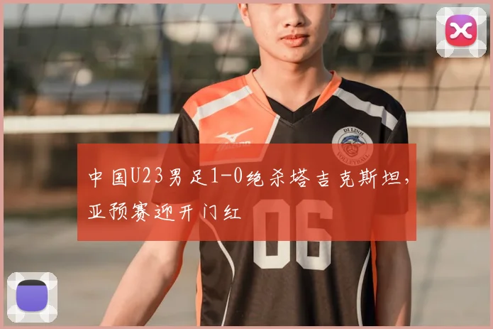 中国U23男足1-0绝杀塔吉克斯坦,亚预赛迎开门红