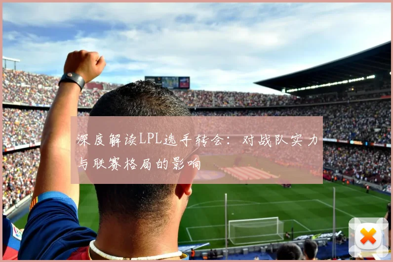 深度解读LPL选手转会：对战队实力与联赛格局的影响