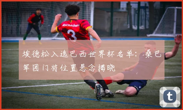 埃德松入选巴西世界杯名单:桑巴军团门将位置悬念揭晓