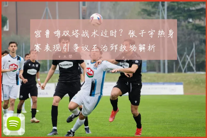 宫鲁鸣双塔战术过时？张子宇热身赛表现引争议王治郅救场解析