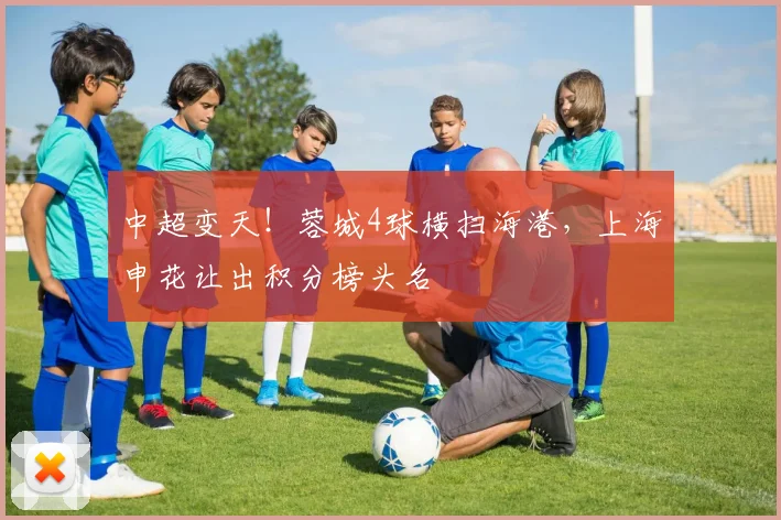 中超变天！蓉城4球横扫海港，上海申花让出积分榜头名