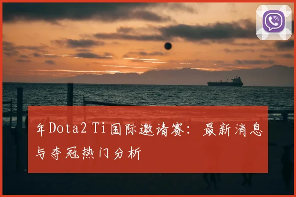 年Dota2 Ti国际邀请赛：最新消息与夺冠热门分析