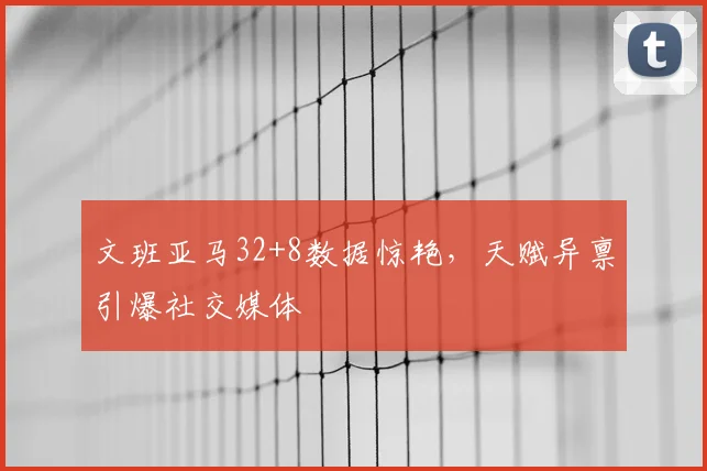 文班亚马32+8数据惊艳，天赋异禀引爆社交媒体