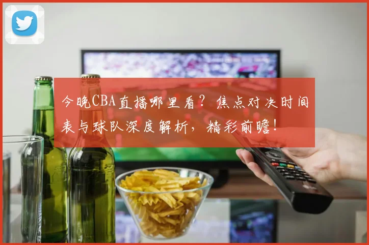 今晚CBA直播哪里看？焦点对决时间表与球队深度解析，精彩前瞻！
